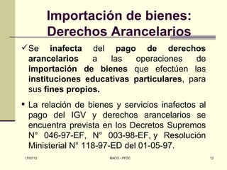 Importación de bienes:
           Derechos Arancelarios
 Se inafecta del pago de derechos
  arancelarios    a  las   operaciones     de
  importación de bienes que efectúen las
  instituciones educativas particulares, para
  sus fines propios.
 La relación de bienes y servicios inafectos al
  pago del IGV y derechos arancelarios se
  encuentra prevista en los Decretos Supremos
  N° 046-97-EF, N° 003-98-EF, y Resolución
  Ministerial N° 118-97-ED del 01-05-97.
17/07/12               MACO - PFDC                 12
 