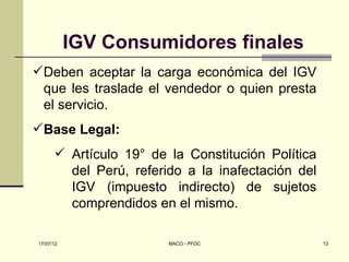 IGV Consumidores finales
Deben aceptar la carga económica del IGV
 que les traslade el vendedor o quien presta
 el servicio.
Base Legal:
       Artículo 19° de la Constitución Política
        del Perú, referido a la inafectación del
        IGV (impuesto indirecto) de sujetos
        comprendidos en el mismo.

17/07/12                MACO - PFDC                13
 