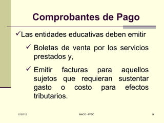 Comprobantes de Pago
Las entidades educativas deben emitir
       Boletas de venta por los servicios
        prestados y,
       Emitir facturas para aquellos
        sujetos que requieran sustentar
        gasto o costo para efectos
        tributarios.

17/07/12             MACO - PFDC             14
 