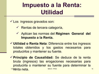 Impuesto a la Renta:
             Utilidad
 Los ingresos gravados son:
     Rentas de tercera categoría,
     Aplican las normas del Régimen General del
      Impuesto a la Renta.
 Utilidad o Renta Neta: Diferencia entre los ingresos
  totales obtenidos y los gastos necesarios para
  producirlos y mantener su fuente.
 Principio de Causalidad: Se deduce de la renta
    bruta (ingresos) las erogaciones necesarias para
    producirla o mantener su fuente para determinar la
    renta neta.
17/07/12                  MACO - PFDC                  16
 