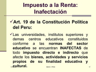 Impuesto a la Renta:
              Inafectación
Art. 19 de la Constitución Politica
 del Peru:
Las universidades, institutos superiores y
 demas centros educativos constituidos
 conforme a las normas del sector
 educativo se encuentran INAFECTAS de
 todo impuesto directo e indirecto que
 afecte los bienes, actividades y servicios
 propios de su finalidad educativa y
 cultural.
17/07/12            MACO - PFDC               17
 