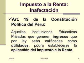 Impuesto a la Renta:
              Inafectación
Art. 19 de la                   Constitución
 Politica del Peru:
   Aquellas   Instituciones   Educativas
   Privadas que generen ingresos que
   por ley sean calificadas como
   utilidades, podra establecerse la
   aplicación del Impuesto a la Renta.

17/07/12           MACO - PFDC                  18
 