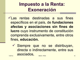 Impuesto a la Renta:
              Exoneración
Las rentas destinadas a sus fines
 específicos en el país, de fundaciones
 afectas y asociaciones sin fines de
 lucro cuyo instrumento de constitución
 comprenda exclusivamente, entre otros
 fines, educación.
       Siempre que no se distribuyan,
        directa o indirectamente, entre sus
17/07/12
        asociados,    MACO - PFDC             19
 