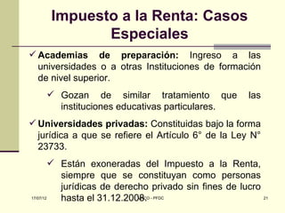Impuesto a la Renta: Casos
            Especiales
 Academias de preparación: Ingreso a las
  universidades o a otras Instituciones de formación
  de nivel superior.
     Gozan de similar tratamiento que                  las
      instituciones educativas particulares.
 Universidades privadas: Constituidas bajo la forma
  jurídica a que se refiere el Artículo 6° de la Ley N°
  23733.
          Están exoneradas del Impuesto a la Renta,
           siempre que se constituyan como personas
           jurídicas de derecho privado sin fines de lucro
17/07/12   hasta el 31.12.2008. - PFDC
                             MACO                          21
 