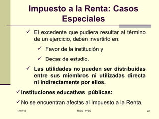 Impuesto a la Renta: Casos
                  Especiales
            El excedente que pudiera resultar al término
             de un ejercicio, deben invertirlo en:
                Favor de la institución y
                Becas de estudio.
            Las utilidades no pueden ser distribuidas
             entre sus miembros ni utilizadas directa
             ni indirectamente por ellos.
 Instituciones educativas públicas:
 No se encuentran afectas al Impuesto a la Renta.
17/07/12                       MACO - PFDC                  22
 