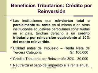 Beneficios Tributarios: Crédito por
           Reinversión
 Las instituciones que reinviertan total o
  parcialmente su renta en sí misma o en otras
  instituciones educativas particulares constituidas
  en el país, tendrán derecho a un crédito
  tributario por reinversión equivalente al 30%
  del monto reinvertido.
 Utilidad antes de Impuesto – Renta Neta de
  Tercera Categoria              S/. 100,000
 Crédito Tributario por Reinversión 30% 30,000
 Neutraliza el pago del impuesto a la renta anual.
17/07/12                MACO - PFDC                    24
 