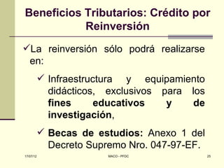 Beneficios Tributarios: Crédito por
           Reinversión
La reinversión sólo podrá realizarse
 en:
            Infraestructura y equipamiento
             didácticos, exclusivos para los
             fines      educativos   y    de
             investigación,
            Becas de estudios: Anexo 1 del
             Decreto Supremo Nro. 047-97-EF.
17/07/12                 MACO - PFDC           25
 