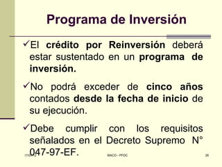 Programa de Inversión
El crédito por Reinversión deberá
 estar sustentado en un programa de
 inversión.
No podrá exceder de cinco años
 contados desde la fecha de inicio de
 su ejecución.
Debe cumplir con los requisitos
 señalados en el Decreto Supremo N°
 047-97-EF.
17/07/12            MACO - PFDC         26
 