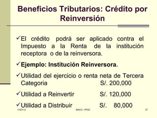 Beneficios Tributarios: Crédito por
           Reinversión

El crédito podrá ser aplicado contra el
 Impuesto a la Renta de la institución
 receptora o de la reinversora.
Ejemplo: Institución Reinversora.
Utilidad del ejercicio o renta neta de Tercera
 Categoria                      S/. 200,000
Utilidad a Reinvertir                 S/. 120,000
Utilidad a Distribuir                 S/.   80,000
17/07/12                 MACO - PFDC                  27
 