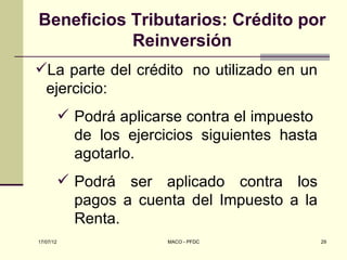 Beneficios Tributarios: Crédito por
           Reinversión
La parte del crédito no utilizado en un
 ejercicio:
            Podrá aplicarse contra el impuesto
             de los ejercicios siguientes hasta
             agotarlo.
            Podrá ser aplicado contra los
             pagos a cuenta del Impuesto a la
             Renta.
17/07/12                  MACO - PFDC             29
 