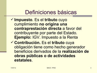 Definiciones básicas
 Impuesto. Es el tributo cuyo
  cumplimiento no origina una
  contraprestación directa a favor del
  contribuyente por parte del Estado.
  Ejemplo: IGV. Impuesto a la Renta
 Contribución. Es el tributo cuya
  obligación tiene como hecho generador
  beneficios derivados de la realización de
  obras públicas o de actividades
  estatales.
17/07/12           MACO - PFDC                3
 