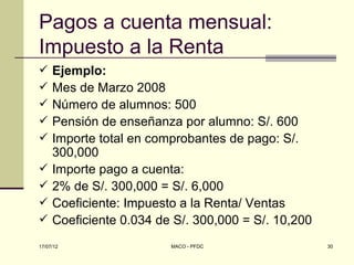 Pagos a cuenta mensual:
Impuesto a la Renta
    Ejemplo:
    Mes de Marzo 2008
    Número de alumnos: 500
    Pensión de enseñanza por alumno: S/. 600
    Importe total en comprobantes de pago: S/.
     300,000
    Importe pago a cuenta:
    2% de S/. 300,000 = S/. 6,000
    Coeficiente: Impuesto a la Renta/ Ventas
    Coeficiente 0.034 de S/. 300,000 = S/. 10,200
17/07/12                 MACO - PFDC                 30
 