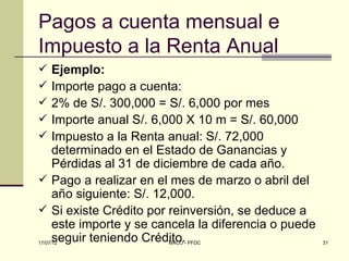 Pagos a cuenta mensual e
Impuesto a la Renta Anual
 Ejemplo:
 Importe pago a cuenta:
 2% de S/. 300,000 = S/. 6,000 por mes
 Importe anual S/. 6,000 X 10 m = S/. 60,000
 Impuesto a la Renta anual: S/. 72,000
  determinado en el Estado de Ganancias y
  Pérdidas al 31 de diciembre de cada año.
 Pago a realizar en el mes de marzo o abril del
  año siguiente: S/. 12,000.
 Si existe Crédito por reinversión, se deduce a
  este importe y se cancela la diferencia o puede
  seguir teniendo Crédito.
17/07/12               MACO - PFDC                  31
 