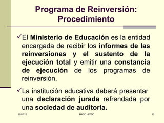 Programa de Reinversión:
                Procedimiento

El Ministerio de Educación es la entidad
 encargada de recibir los informes de las
 reinversiones y el sustento de la
 ejecución total y emitir una constancia
 de ejecución de los programas de
 reinversión.
La institución educativa deberá presentar
 una declaración jurada refrendada por
 una sociedad de auditoria.
17/07/12             MACO - PFDC             33
 