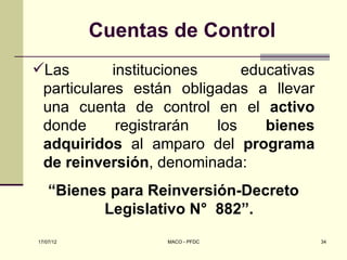 Cuentas de Control
Las        instituciones     educativas
 particulares están obligadas a llevar
 una cuenta de control en el activo
 donde       registrarán  los    bienes
 adquiridos al amparo del programa
 de reinversión, denominada:
    “Bienes para Reinversión-Decreto
           Legislativo N° 882”.
17/07/12           MACO - PFDC             34
 