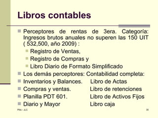 Libros contables
 Perceptores       de rentas de 3era. Categoría:
     Ingresos brutos anuales no superen las 150 UIT
     ( 532,500, año 2009) :
       Registro de Ventas,
       Registro de Compras y
       Libro Diario de Formato Simplificado
    Los demás perceptores: Contabilidad completa:
    Inventarios y Balances. Libro de Actas
    Compras y ventas.         Libro de retenciones
    Planilla PDT 601.         Libro de Activos Fijos
    Diario y Mayor            Libro caja
Pfdc - JLC                                          35
 
