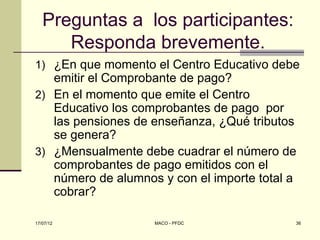 Preguntas a los participantes:
      Responda brevemente.
1) ¿En que momento el Centro Educativo debe
   emitir el Comprobante de pago?
2) En el momento que emite el Centro
   Educativo los comprobantes de pago por
   las pensiones de enseñanza, ¿Qué tributos
   se genera?
3) ¿Mensualmente debe cuadrar el número de
   comprobantes de pago emitidos con el
   número de alumnos y con el importe total a
   cobrar?

17/07/12            MACO - PFDC             36
 