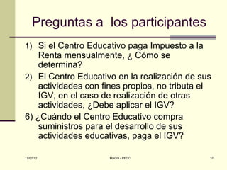 Preguntas a los participantes
1) Si el Centro Educativo paga Impuesto a la
    Renta mensualmente, ¿ Cómo se
    determina?
2) El Centro Educativo en la realización de sus
    actividades con fines propios, no tributa el
    IGV, en el caso de realización de otras
    actividades, ¿Debe aplicar el IGV?
6) ¿Cuándo el Centro Educativo compra
    suministros para el desarrollo de sus
    actividades educativas, paga el IGV?

17/07/12             MACO - PFDC               37
 