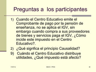Preguntas a los participantes
1) Cuando el Centro Educativo emite el
   Comprobante de pago por la pensión de
   enseñanza, no se aplica el IGV, sin
   embargo cuando compra a sus proveedores
   de bienes y servicios paga el IGV, ¿Cómo
   incide este impuesto en el Centro
   Educativo?.
2) ¿Qué signfica el principio Causalidad?
9) Cuándo el Centro Educativo distribuye
   utilidades, ¿Qué impuesto está afecto?

17/07/12            MACO - PFDC           38
 