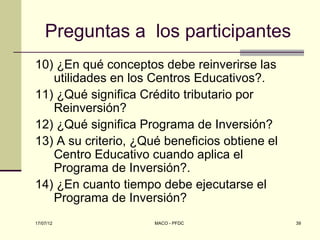 Preguntas a los participantes
10) ¿En qué conceptos debe reinverirse las
   utilidades en los Centros Educativos?.
11) ¿Qué significa Crédito tributario por
   Reinversión?
12) ¿Qué significa Programa de Inversión?
13) A su criterio, ¿Qué beneficios obtiene el
   Centro Educativo cuando aplica el
   Programa de Inversión?.
14) ¿En cuanto tiempo debe ejecutarse el
   Programa de Inversión?
17/07/12              MACO - PFDC               39
 