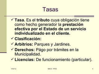 Tasas
 Tasa. Es el tributo cuya obligación tiene
  como hecho generador la prestación
  efectiva por el Estado de un servicio
  individualizado en el cliente.
 Clasificación:
 Arbitrios: Parques y Jardines.
 Derechos: Págo por trámites en la
  Municipalidad.
 Licencias: De funcionamiento (particular).

17/07/12            MACO - PFDC                4
 