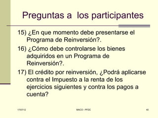 Preguntas a los participantes
15) ¿En que momento debe presentarse el
   Programa de Reinversión?.
16) ¿Cómo debe controlarse los bienes
   adquiridos en un Programa de
   Reinversión?.
17) El crédito por reinversión, ¿Podrá aplicarse
   contra el Impuesto a la renta de los
   ejercicios siguientes y contra los pagos a
   cuenta?

17/07/12              MACO - PFDC                  40
 