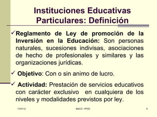 Instituciones Educativas
              Particulares: Definición
Reglamento de Ley de promoción de la
 Inversión en la Educación: Son personas
 naturales, sucesiones indivisas, asociaciones
 de hecho de profesionales y similares y las
 organizaciones jurídicas.
 Objetivo: Con o sin animo de lucro.
 Actividad: Prestación de servicios educativos
 con carácter exclusivo en cualquiera de los
 niveles y modalidades previstos por ley.
  17/07/12             MACO - PFDC                6
 