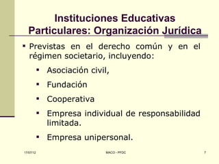 Instituciones Educativas
  Particulares: Organización Jurídica
 Previstas en el derecho común y en el
  régimen societario, incluyendo:
            Asociación civil,
            Fundación
            Cooperativa
            Empresa individual de responsabilidad
             limitada.
            Empresa unipersonal.
17/07/12                     MACO - PFDC             7
 