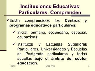 Instituciones Educativas
            Particulares: Comprenden
Están comprendidos los Centros             y
 programas educativos particulares:
     Inicial, primaria, secundaria, especial,
      ocupacional.
     Institutos y Escuelas Superiores
      Particulares, Universidades y Escuelas
      de Postgrado particulares y todas
      aquellas bajo el ámbito del sector
      educación.      MACO - PFDC                8
 17/07/12
 