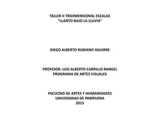 TALLER II TRIDIMENSIONAL ESCALAS
“LLANTO BAJO LA LLUVIA”

DIEGO ALBERTO RUBIANO AGUIRRE

PROFESOR: LUIS ALBERTO CARRILLO RANGEL
PROGRAMA DE ARTES VISUALES

FACULTAD DE ARTES Y HUMANIDADES
UNIVERSIDAD DE PAMPLONA
2013

 