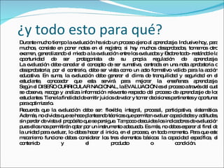 ¿y todo esto para qué ? Durante mucho tiempo la evaluación ha sido un proceso ajeno al aprendizaje. Inclusive hoy, para muchos, consiste en poner notas en el registro; si hay muchos desaprobados, tomamos otro examen, generalizando el miedo a la evaluación entre los evaluados y –sobre todo- restándole la oportunidad de ser protagonista de su propia regulación de aprendizaje. La evaluación debe cancelar el concepto de ser sumativa, centrada en una nota aprobatoria o desaprobatoria; por el contrario, debe ser vista como un acto formativo valido para la acción educativa. En suma, la evaluación debe generar el clima de tranquilidad y seguridad en el estudiante, conocedor que esta servirá para mejorar la enseñanza aprendizaje. Según el DISEÑO CURRICULAR NACIONAL, la EVALUACIÓN es el proceso a través del cual se observa, recoge y analiza información relevante respecto del proceso de aprendizaje de los estudiantes. Tiene la finalidad de emitir juicios de valor y tomar decisiones pertinentes y oportunas para optimizarlo. Recuerda que la evaluación debe ser: flexible, integral, procesal, participativa, sistemática. Además, no olvides que se hace planteando técnicas que permitan evaluar capacidades y actitudes, sin perder de vista el propósito que se persigue. Tampoco descuides los indicadores de evaluación pues ellos nos permitirán optar por un instrumento adecuado. Es más, no debes esperar al final de la unidad para evaluar, lo debes hacer al inicio, en el proceso, en todo momento. Para que este mecanismo funcione debes considerar los tres elementos básicos: la capacidad específica, el contenido y el producto o condición.  