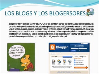 LOS BLOGS Y LOS BLOGERSORES Según la definición de WIKIPEDIA, Un blog, también conocido como webblog o bitácora, es un sitio web periódicamente actualizado que recopila cronológicamente textos o artículos de uno o varios autores, apareciendo primero el más reciente. Habitualmente, en cada artículo, los lectores pueden escribir sus comentarios y el autor darles respuesta, de forma que es posible establecer un diálogo. El uso o temática de cada blog es particular, los hay de tipo personal, periodístico, empresarial o corporativo, tecnológico, educativo, etc. 