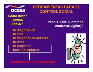 HERRAMIENTAS PARA EL
                  CONTROL SOCIAL
Cómo hacer
  Control
                        Paso 1: Qué queremos
  Social?
                            controlar(vigilar)?
 •Un diagnóstico…
 •Un área….
 •Un diagnóstico del área
 •Un tema
 •Un proyecto
 •Unos indicadores


 Justificación Y Línea de Base
 