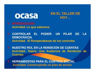 EN EL TALLER DE
                                  HOY…
INTRODUCCIÓN
Actividad. Lo que sabemos.

CONTROLAR EL PODER: UN PILAR DE                LA
DEMOCRACIA
Actividad. El Rompecabezas de los controles

NUESTRO ROL EN LA RENDICIÓN DE CUENTAS
Actividad. Teatro: Una Audiencia de Rendición de
Cuentas

HERRAMIENTAS PARA EL CONTROL SOCIAL
Actividad. Construyendo un plan de acción
 