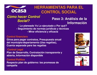 HERRAMIENTAS PARA EL
                          CONTROL SOCIAL
Cómo hacer Control
                                      Paso 3: Análisis de la
     Social?
                                               Información
          - Lo planeado Vs Lo ejecutado y Por qué?
        - Seguimiento de normas jurídicas y técnicas
                  - Mirar eficiencia y eficacia

Control financiero
Giros para pagar contratos, Presupuesto anual
del municipio/departamento (Uso regalías),
Cuenta separada para las regalías
Control Legal
Plan de Desarrollo, Contratación transparente y
abierta, Información disponible
Control Político
Respecto plan de gobierno: las promesas de
campaña
 