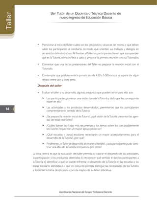 Ser Tutor de un Docente o Técnico Docente de
nuevo ingreso de Educación Básica
14
Taller
Coordinación Nacional del Servicio Profesional Docente
•	 Mencionar al inicio delTaller cuáles son los propósitos y alcances del mismo,y qué deben
saber los participantes al concluirlo, de modo que orienten sus trabajos y diálogos en
un sentido definido y claro.Al finalizar elTaller los participantes tienen que comprender
qué es laTutoría, cómo se lleva a cabo y preparar la primera reunión con susTutorados.
•	 Comentar que una de las pretensiones del Taller es preparar la reunión inicial con el
Tutorado.
•	 Contemplar que posiblemente la jornada sea de 4:30 a 5:00 horas, si se espera dar algún
receso entre uno y otro tema.
Después del taller
•	 Evaluar el taller y su desarrollo, algunas preguntas que pueden servir para ello son:
„„ Los participantes, ¿tuvieron una visión clara de laTutoría y de lo que les corresponde
hacer en ella?
„„ Las actividades y los productos desarrollados, ¿permitieron que los participantes
comprendieran el sentido de laTutoría?
„„ ¿Se preparó la reunión inicial deTutoría?, ¿qué visión de laTutoría presentan las agen-
das de estas reuniones?
„„ ¿Cuáles fueron las dudas más recurrentes y los temas sobre los que posiblemente
losTutores requerirán un mayor apoyo posterior?
„„ ¿Qué escuelas o zonas escolares necesitarán un mayor acompañamiento para el
desarrollo de laTutoría?, ¿por qué?
„„ Finalmente,¿elTaller se desarrolló de manera flexible?,¿cada participante pudo cons-
truir una idea de laTutoría enriquecida por otros?
La idea central es que la evaluación del taller permita: a) valorar el desarrollo de las actividades,
la participación y los productos obtenidos; b) reconocer qué sentido le dan los participantes a
la Tutoría; c) identificar a qué se puede enfrentar el desarrollo de la Tutoría en las escuelas o las
zonas escolares atendidas. Lo que en conjunto permita distinguir las necesidades de los Tutores
y fomentar la toma de decisiones para la mejora de su labor educativa.
 