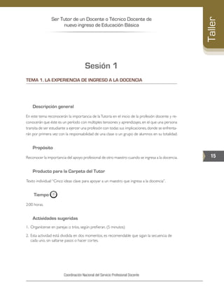 Ser Tutor de un Docente o Técnico Docente de
nuevo ingreso de Educación Básica
15
Taller
Coordinación Nacional del Servicio Profesional Docente
Sesión 1
TEMA 1. LA EXPERIENCIA DE INGRESO A LA DOCENCIA
Descripción general
En este tema reconocerán la importancia de laTutoría en el inicio de la profesión docente y re-
conocerán que éste es un período con múltiples tensiones y aprendizajes, en el que una persona
transita de ser estudiante a ejercer una profesión con todas sus implicaciones,donde se enfrenta-
rán por primera vez con la responsabilidad de una clase o un grupo de alumnos en su totalidad.
Propósito
Reconocer la importancia del apoyo profesional de otro maestro cuando se ingresa a la docencia.
Producto para la Carpeta del Tutor
Texto individual:“Cinco ideas clave para apoyar a un maestro que ingresa a la docencia”.
Tiempo
2:00 horas.
Actividades sugeridas
1. 	Organícense en parejas o tríos, según prefieran. (5 minutos)
2. 	Esta actividad está dividida en dos momentos, es recomendable que sigan la secuencia de
cada uno, sin saltarse pasos o hacer cortes.
 