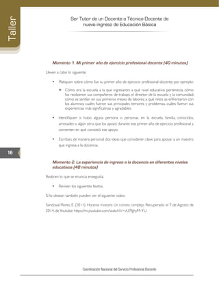 Ser Tutor de un Docente o Técnico Docente de
nuevo ingreso de Educación Básica
16
Taller
Coordinación Nacional del Servicio Profesional Docente
Momento 1. Mi primer año de ejercicio profesional docente (40 minutos)
Lleven a cabo lo siguiente:
•	 Platiquen sobre cómo fue su primer año de ejercicio profesional docente; por ejemplo:
„„ Cómo era la escuela a la que ingresaron; a qué nivel educativo pertenecía; cómo
los recibieron sus compañeros de trabajo, el director de la escuela y la comunidad;
cómo se sentían en sus primeros meses de labores; a qué retos se enfrentaron con
los alumnos; cuáles fueron sus principales temores y problemas, cuáles fueron sus
experiencias más significativas y agradables.
•	 Identifiquen si hubo alguna persona o personas, ­en la escuela, familia, conocidos,
amistades o algún otro, que los apoyó durante ese primer año de ejercicio profesional y
comenten en qué consistió ese apoyo.
•	 Escriban, de manera personal dos ideas que consideren clave para apoyar a un maestro
que ingresa a la docencia.
Momento 2. La experiencia de ingreso a la docencia en diferentes niveles
educativos (40 minutos)
Realicen lo que se enuncia enseguida:
•	 Revisen los siguientes textos.
Si lo desean también pueden ver el siguiente video:
Sandoval Flores, E. (2011). Hacerse maestro. Un camino complejo. Recuperado el 7 de Agosto de
2014, deYoutube: https://m.youtube.com/watch?v=vU7fghyM-YU
 