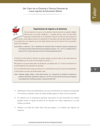Ser Tutor de un Docente o Técnico Docente de
nuevo ingreso de Educación Básica
17
Taller
Coordinación Nacional del Servicio Profesional Docente
Experiencias de ingreso a la docencia
Viví una situación en la que en vez de desorden todos los alumnos se quedaron callados;
entonces para mí fue súper complicado, […] pensaba qué iba a hacer. Tuve que hablar,
preguntaba y prácticamente no me respondían, entonces me salió una clase expositiva, al
mismo tiempo, cuando algunos alumnos me preguntaron fui redundante, para que ellos pudieran entender
y les quedara bien en la cabeza lo que yo les estaba diciendo, pero eso fue más duro de lo que pensaba,
porque me enfrentaban.
Fuente: Bilbao, G. y Monereo, C. (2011). Identificación de incidentes críticos en maestros en ejercicio: propuestas para
la formación permanente. Revista Electrónica de Investigación Educativa, 13(1), 135-151. Consultado el día 31
de julio de 2014 en: http://redie.uabc.mx/vol13no1/contenido-bilbaomonereo.html
Al terminar el ciclo escolar la directora me propuso trabajar con primer grado ya que nadie quería esa
responsabilidad y por ser nueva me tocó trabajar con primero. […]
Me asignaron un grupo de sexto grado con 56 alumnos, con edades entre 12 y 16 años. Eran alumnos con
muchos problemas, poco tolerantes a la autoridad.
Fue muy difícil estar frente a grupo por primera vez, no tenía idea de lo que iba a hacer para disciplinarlos,
ni cómo impartir una clase, por dónde empezar, nada.
Fuente: Castañeda Salgado, Adelina y Cecilia Navia Antezana. (s.f.). Experiencias de socialización profesional de
profesores principiantes. Recuperado el agosto de 7 de 2014, de Comie: http://www.comie.org.mx/congreso/
memoriaelectronica/v10/pdf/area_tematica_15/ponencias/1885-F.pdf
•	 Identifiquen el tipo de problemáticas a las que se enfrentaron los maestros principiantes
en los textos y planteen cómo los habría podido apoyar unTutor en ese momento.
•	 En relación con su experiencia personal, reconozcan en qué momentos les hubiera
gustado recibir un apoyo de parte de un docente con mayor experiencia y en qué
hubiera consistido.
•	 Añadan a su texto dos ideas clave más para apoyar a un maestro que ingresa a la
docencia.
 