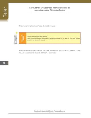 Ser Tutor de un Docente o Técnico Docente de
nuevo ingreso de Educación Básica
18
Taller
Coordinación Nacional del Servicio Profesional Docente
3. Compartan en plenaria sus “Ideas clave”. (25 minutos)
Ideasparala
plenaria
Presenten una o dos ideas clave cada uno.
Cuando compartan sus textos platiquen acerca de porqué consideran que sus ideas son “clave” para apoyar a
un maestro que ingresa a la docencia.
4. Añadan a su texto personal una “Idea clave” que les haya gustado de otra persona y luego
incluyan su escrito en la “Carpeta delTutor”. (10 minutos)
 