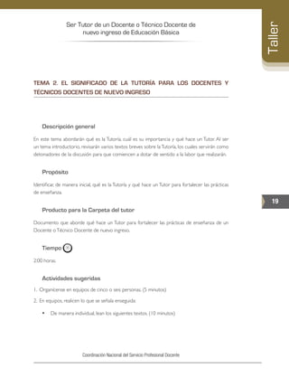 Ser Tutor de un Docente o Técnico Docente de
nuevo ingreso de Educación Básica
19
Taller
Coordinación Nacional del Servicio Profesional Docente
TEMA 2. EL SIGNIFICADO DE LA TUTORÍA PARA LOS DOCENTES Y
TÉCNICOS DOCENTES DE NUEVO INGRESO
Descripción general
En este tema abordarán qué es la Tutoría, cuál es su importancia y qué hace un Tutor. Al ser
un tema introductorio, revisarán varios textos breves sobre laTutoría, los cuales servirán como
detonadores de la discusión para que comiencen a dotar de sentido a la labor que realizarán.
Propósito
Identificar, de manera inicial, qué es la Tutoría y qué hace un Tutor para fortalecer las prácticas
de enseñanza.
Producto para la Carpeta del tutor
Documento que aborde qué hace un Tutor para fortalecer las prácticas de enseñanza de un
Docente oTécnico Docente de nuevo ingreso.
Tiempo
2:00 horas.
Actividades sugeridas
1. 	Organícense en equipos de cinco o seis personas. (5 minutos)
2. 	En equipos, realicen lo que se señala enseguida:
•	 De manera individual, lean los siguientes textos. (10 minutos)
 