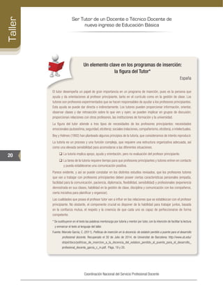 Ser Tutor de un Docente o Técnico Docente de
nuevo ingreso de Educación Básica
20
Taller
Coordinación Nacional del Servicio Profesional Docente
Un elemento clave en los programas de inserción:
la figura del Tutor*
España
El tutor desempeña un papel de gran importancia en un programa de inserción, pues es la persona que
ayuda y da orientaciones al profesor principiante, tanto en el currículo como en la gestión de clase. Los
tutores son profesores experimentados que se hacen responsables de ayudar a los profesores principiantes.
Esta ayuda se puede dar directa o indirectamente. Los tutores pueden proporcionar información, orientar,
observar clases y dar retroacción sobre lo que ven y oyen; se pueden implicar en grupos de discusión;
proporcionan relaciones con otros profesores, las instituciones de formación y la universidad.
La figura del tutor atiende a tres tipos de necesidades de los profesores principiantes: necesidades
emocionales (autoestima,seguridad,etcétera); sociales (relaciones,compañerismo,etcétera),e intelectuales.
Bey y Holmes (1992) han planteado algunos principios de la tutoría, que consideramos de interés reproducir.
La tutoría es un proceso y una función compleja, que requiere una estructura organizativa adecuada, así
como una elevada sensibilidad para acomodarse a las diferentes situaciones.
‰‰ La tutoría implica apoyo, ayuda y orientación, pero no evaluación del profesor principiante.
‰‰ La tarea de la tutoría requiere tiempo para que profesores principiantes y tutores entren en contacto
y pueda establecerse una comunicación positiva.
Parece evidente, y así se puede constatar en los distintos estudios revisados, que los profesores tutores
que van a trabajar con profesores principiantes deben poseer ciertas características personales (empatía,
facilidad para la comunicación, paciencia, diplomacia, flexibilidad, sensibilidad) y profesionales (experiencia
demostrada en sus clases, habilidad en la gestión de clase, disciplina y comunicación con los compañeros,
cierta iniciativa para planificar y organizar).
Las cualidades que posea el profesor tutor van a influir en las relaciones que se establezcan con el profesor
principiante. No obstante, el componente crucial es disponer de la habilidad para trabajar juntos, basada
en la confianza mutua, el respeto y la creencia de que cada uno es capaz de perfeccionarse de forma
competente.
* Se sustituyeron en el texto las palabras mentorazgo por tutoría y mentor por tutor, con la intención de facilitar la lectura
y enmarcar el texto al lenguaje del taller.
Fuente: Marcelo García, C. (2011). Políticas de inserción en la docencia: de eslabón perdido a puente para el desarrollo
profesional docente. Recuperado el 30 de Julio de 2014, de Universitat de Barcelona: http://www.ub.edu/
obipd/docs/politicas_de_insercion_a_la_docencia_del_eslabon_perdido_al_puente_para_el_desarrollo_
profesional_docente_garcia_c_m.pdf. Págs. 19 y 20.
 