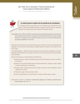 Ser Tutor de un Docente o Técnico Docente de
nuevo ingreso de Educación Básica
23
Taller
Coordinación Nacional del Servicio Profesional Docente
La tutoría para la mejora de las prácticas de enseñanza
La actividad formativa que se propone tiene como finalidad ayudar el profesorado a hacer
mejor su trabajo como enseñante: planificar y programar mejor las clases y la evaluación,
gestionar con eficacia el grupo clase y atender la diversidad de alumnos.
Fuente:Negrillo,Carmen y Pilar Iranzo.(2009).Formación para la inserción profesional del profesorado novel de educación
infantil, educación primaria y educación secundaria: Hacia la reflexión desde la inducción y el soporte emocional.
Recuperado el 7 de agosto de 2014, de Profesorado. Revista de Currículum y Formación de Profesorado: http://
www.redalyc.org/pdf/567/56711733012.pdf
Desde esta enfoque formativo, la tarea fundamental de quienes cumplen con la función de acompañamiento
pedagógico es la de promover en los profesores el análisis reflexivo de su práctica y de los entornos en los
que se realiza.
En el ámbito pedagógico – didáctico los tutores ayudan a que los docentes sigan desarrollando sus saberes y
estrategias sobre la enseñanza, el aprendizaje, el currículum y la comunicación para mejorar los aprendizajes
de los estudiantes.
Algunas de las tareas que se pueden realizar en este ámbito son:
‰‰ Organizar espacios y planificar actividades para que los docentes reflexionen sobre sus prácticas y
las cuestionen.
‰‰ Analizar con los docentes distintos tipos de evidencias (filmaciones o registros de clases, trabajos
de alumnos, planificaciones, evaluaciones).
‰‰ Enseñar a utilizar y analizar los documentos curriculares, las guías, los textos, materiales y recursos
disponibles en la escuela.
‰‰ Proporcionar, sugerir, textos y lecturas de interés.
‰‰ Proveer retroalimentación a los docentes sobre su práctica, señalar aspectos a mejorar.
Fuente: Vezub, Lea F. (2011). Las políticas de acompañamiento pedagógico como estrategia de desarrollo docente.
Revista del IICE(30). Págs. 109 - 132.
 