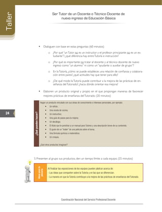 Ser Tutor de un Docente o Técnico Docente de
nuevo ingreso de Educación Básica
24
Taller
Coordinación Nacional del Servicio Profesional Docente
•	 Dialoguen con base en estas preguntas: (60 minutos)
o	 ¿Por qué “unTutor no es un instructor y el profesor principiante no es un es-
tudiante”?, ¿qué diferencia hay entreTutoría e instrucción?
o	 ¿Por qué es importante no tratar al docente y al técnico docente de nuevo
ingreso como “un alumno” ni como un “ayudante o auxiliar de grupo”?
o	 En laTutoría, ¿cómo se puede establecer, una relación de confianza y colabora-
ción entre pares?, ¿qué actitudes hay que tener para ello?
o	 ¿De qué modo laTutoría puede contribuir a la mejora de las prácticas de en-
señanza delTutorado?, ¿hacia dónde orientar esa mejora?
•	 Elaboren un producto original y propio en el que propongan maneras de favorecer
mejores prácticas de enseñanza delTutorado. (20 minutos)
¿Quépuedenhacer?
Hagan un producto vinculado con sus áreas de conocimiento o intereses personales, por ejemplo:
•	 Un refrán;
•	 Una receta de cocina;
•	 Un instructivo;
•	 Una guía de pasos para la mejora;
•	 Un decálogo;
•	 El título que le pondrían a un manual para Tutores y una descripción breve de su contenido;
•	 El guion de un “trailer” de una película sobre el tema;
•	 Una fórmula química o matemática;
•	 Un croquis.
¿Qué otros productos imaginan?
3. Presenten al grupo sus productos, den un tiempo límite a cada equipo. (25 minutos)
Ideasparala
plenaria
Al finalizar las exposiciones de los equipos pueden platicar acerca de:
- Las ideas que comparten sobre la Tutoría y en las que se diferencian.
- La manera en que la Tutoría contribuye a la mejora de las prácticas de enseñanza del Tutorado.
 