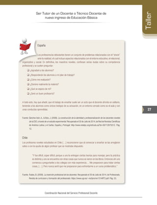 Ser Tutor de un Docente o Técnico Docente de
nuevo ingreso de Educación Básica
27
Taller
Coordinación Nacional del Servicio Profesional Docente
España
Los profesores/as debutantes tienen un conjunto de problemas relacionados con el “shock”
ante la realidad,el cual incluye aspectos relacionados con el entorno educativo,el relacional,
organizativo y social. En definitiva, los maestros noveles, confiesan serias dudas sobre su competencia
profesional y se suelen preguntar:
‰‰ ¿Agradaré a los alumnos?
‰‰ ¿Responderán los alumnos a mi plan de trabajo?
‰‰ ¿Cómo me evaluarán?
‰‰ ¿Domino realmente la materia?
‰‰ ¿Qué se espera de mí?
‰‰ ¿Seré un buen profesor/a?
A todo esto, hay que añadir, que el trabajo de enseñar suele ser un acto que el docente afronta en solitario,
teniendo a los alumnos como únicos testigos de su actuación, en un entorno cerrado como es el aula y con
unas conductas aprendidas.
Fuente: Sánchez Asín, A., & Boix, J. (2008). La construcción de la identidad y profesionalización de los docentes noveles
de la ESO,a través de un estudio experimental. Recuperado el 30 de Julio de 2014,de Red de Revistas Científicas
de América Latina y el Caribe, España y Portugal: http://www.redalyc.org/articulo.oa?id=56712875012. Pág.
12.
Chile
Los profesores noveles estudiados en Chile […] reconocieron que al comenzar a enseñar se las arreglaron
solos o con la ayuda de algún profesor que se mostraba dispuesto:
“Y fue difícil, súper difícil, porque a uno le entregan ciertas teorías para manejar, pero la práctica
es distinta y uno se encuentra con otras cosas que nunca se vieron en los libros. Entonces ahí uno
comienza a preguntarles a los colegas con más experiencia… Me prepararon para tratar ciertas
cosas, […]. Pero nunca sentí que me prepararon para enfrentarme a un curso problemático.”
Fuente: 	Ávalos, B. (2009). La inserción profesional de los docentes. Recuperado el 30 de Julio de 2014, de Profesorado.
Revista de curriculum y formación del profesorado: https://www.ugr.es/~recfpro/rev131ART3.pdf. Pág. 53.
 