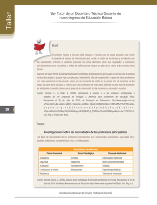 Ser Tutor de un Docente o Técnico Docente de
nuevo ingreso de Educación Básica
28
Taller
Coordinación Nacional del Servicio Profesional Docente
Brasil
El profesor novato a menudo está inseguro y ansioso por la nueva situación que vivirá;
le absorbe el exceso de información que recibe, la visión de la escuela y la relación con
los estudiantes; enfrenta el contacto personal con otros docentes; tiene que responder a cuestiones
administrativas como completar la boleta de calificaciones o hacer su plan de su clase; entre muchas otras
tareas.
Además de hacer frente a una nueva situación profesional, los profesores que inician su carrera, por lo general
reciben los grados y grupos más complicados; resienten la falta de cooperación y apoyo de otros profesores
con más experiencia en la escuela; pasan por un momento de estrés en su primer año de docencia; se les
exige, de parte de la escuela, lo mismo que a los profesores de más edad; además en esta fase de transición
de estudiante a maestro, tienen poco apoyo de la universidad donde cursaron su educación superior.
Fuente: Ferreira, L., & Reali, A. (2009). Aprendendo a ensinar e a ser professor: contribuições e
desafios de um programa de iniciação à docência para professores de educação física.
Recuperado el 30 de Julio de 2014, de Formação de Professores: http://www.google.com.mx/
url?sa=t&rct=j&q=&esrc=s&frm=1&source=web&cd=1&ved=0CBoQFjAA&url=http%3A%2F%2F28reuniao.
a n p e d . o r g . b r % 2 F t e x t o s % 2 F g t 0 8 % 2 F g t 0 8 1 8 3 i n t .
rtf&ei=ANHaU7eZIJGBogTGqYG4DA&usg=AFQjCNHA5JI_7CVEbtiaJ7buGJDDRB6gvA&bvm=bv.72197243,d.
cGU. Pág. 2 [Traducción libre].
Europa
Investigaciones sobre las necesidades de los profesores principiantes
Los tipos de necesidades de los profesores principiantes son: emocionales (autoestima, seguridad, etc.);
sociales (relaciones, compañerismo, etc.), e intelectuales.
Necesidades identificadas
Física-Emocional Socio-Psicológica Personal-Intelectual
Autoestima Amistad Estimulación intelectual
Seguridad Relaciones Nuevo conocimiento/ideas
Aceptación Compañerismo Desafíos
Confianza en sí mismo Interacciones Experiencias estéticas
Resistencia Técnicas de innovación
Fuente: Marcelo García, C. (2008). Estudio sobre estrategias de inserción profesional en Europa. Recuperado el 30 de
Julio de 2014, de Revista Iberoamericana de Educación: http://www.rieoei.org/oeivirt/rie19a03.htm. Pág. s.d.
 