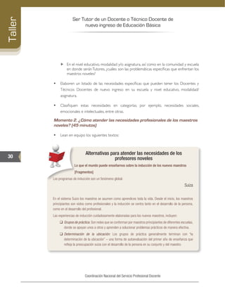 Ser Tutor de un Docente o Técnico Docente de
nuevo ingreso de Educación Básica
30
Taller
Coordinación Nacional del Servicio Profesional Docente
„„ En el nivel educativo, modalidad y/o asignatura, así como en la comunidad y escuela
en donde serán Tutores, ¿cuáles son las problemáticas específicas que enfrentan los
maestros noveles?
•	 Elaboren un listado de las necesidades específicas que pueden tener los Docentes y
Técnicos Docentes de nuevo ingreso en su escuela y nivel educativo, modalidad/
asignatura.
•	 Clasifiquen estas necesidades en categorías; por ejemplo, necesidades sociales,
emocionales e intelectuales, entre otras.
Momento 2. ¿Cómo atender las necesidades profesionales de los maestros
noveles? (45 minutos)	
•	 Lean en equipo los siguientes textos:
Alternativas para atender las necesidades de los
profesores noveles
Lo que el mundo puede enseñarnos sobre la inducción de los nuevos maestros
[Fragmentos]
Los programas de inducción son un fenómeno global.
Suiza
En el sistema Suizo los maestros se asumen como aprendices toda la vida. Desde el inicio, los maestros
principiantes son vistos como profesionales y la inducción se centra tanto en el desarrollo de la persona,
como en el desarrollo del profesional.
Las experiencias de inducción cuidadosamente elaboradas para los nuevos maestros, incluyen:
‰‰ Grupos de práctica. Son redes que se conforman por maestros principiantes de diferentes escuelas,
donde se apoyan unos a otros y aprenden a solucionar problemas prácticos de manera efectiva.
‰‰ Determinación de la ubicación: Los grupos de práctica generalmente terminan con “la
determinación de la ubicación” – una forma de autoevaluación del primer año de enseñanza que
refleja la preocupación suiza con el desarrollo de la persona en su conjunto y del maestro.
 