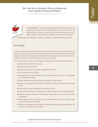 Ser Tutor de un Docente o Técnico Docente de
nuevo ingreso de Educación Básica
31
Taller
Coordinación Nacional del Servicio Profesional Docente
‰‰ Asesoramiento. El asesoramiento generalmente está disponible para todos los
maestros, pero un gran número de docentes forman parte de él. Puede crecer más
allá de los grupos de práctica y puede involucrar un proceso de tutoría uno a uno. En
algunos cantones, el asesoramiento es obligatorio para los maestros principiantes.
‰‰ Cursos. Hay cursos obligatorios y voluntarios, se dirigen a cumplir determinadas necesidades.
China (Shangai)
La cultura docente de Shangai es una cultura en la que todos los maestros aprenden a comprometerse en el
trabajo conjunto para apoyar su enseñanza y aprendizaje personal; así como el aprendizaje de sus alumnos.
Cuentan con grupos de investigación y lecciones colectivas de planeación. El proceso de inducción está
diseñado para ayudar a los maestros nuevos a incorporarse a esta cultura.
Hay una impresionante colección de oportunidades de aprendizaje en la escuela y el distrito, entre ellas:
‰‰ Ceremonias de bienvenida en la escuela,
‰‰ Talleres y cursos a nivel distrito,
‰‰ Competencias/concursos de enseñanza organizadas por el distrito,
‰‰ Tutoría proporcionada por el distrito,
‰‰ Una línea telefónica a nivel de distrito para que los nuevos maestros se conecten con especialistas
en diversos temas educativos,
‰‰ Premios distritales para el trabajo destacado de maestros noveles y tutores,
‰‰ Sesiones de capacitación de medio día en universidades y en las escuelas casi todas las semanas
del año,
‰‰ Observación entre pares, tanto dentro como fuera de la escuela,
‰‰ Clases públicas o abiertas con cuestionamientos y discusión posterior sobre la lección impartida,
‰‰ Reportes de lecciones, en los que un nuevo maestro es observado y se le dan comentarios, críticas
y sugerencias,
‰‰ Conversaciones, en las que un docente, nuevo o experimentado, conversa con un público y explica
cómo diseñó una lección determinada,
‰‰ Proyectos de investigación y de investigación-acción llevados a cabo por los nuevos maestros, con
el apoyo de la escuela, el tutor o del distrito,
 