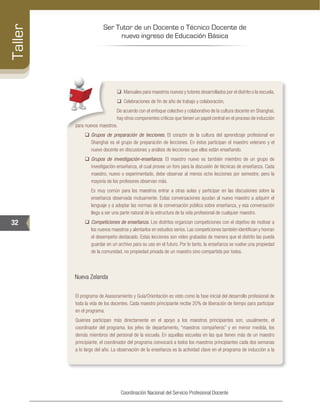 Ser Tutor de un Docente o Técnico Docente de
nuevo ingreso de Educación Básica
32
Taller
Coordinación Nacional del Servicio Profesional Docente
‰‰ Manuales para maestros nuevos y tutores desarrollados por el distrito o la escuela,
‰‰ Celebraciones de fin de año de trabajo y colaboración,
De acuerdo con el enfoque colectivo y colaborativo de la cultura docente en Shanghai,
hay otros componentes críticos que tienen un papel central en el proceso de inducción
para nuevos maestros.
‰‰ Grupos de preparación de lecciones. El corazón de la cultura del aprendizaje profesional en
Shanghai es el grupo de preparación de lecciones. En éstos participan el maestro veterano y el
nuevo docente en discusiones y análisis de lecciones que ellos están enseñando.
‰‰ Grupos de investigación-enseñanza. El maestro nuevo es también miembro de un grupo de
investigación-enseñanza, el cual provee un foro para la discusión de técnicas de enseñanza. Cada
maestro, nuevo o experimentado, debe observar al menos ocho lecciones por semestre, pero la
mayoría de los profesores observan más.
	 Es muy común para los maestros entrar a otras aulas y participar en las discusiones sobre la
enseñanza observada mutuamente. Estas conversaciones ayudan al nuevo maestro a adquirir el
lenguaje y a adoptar las normas de la conversación pública sobre enseñanza, y esa conversación
llega a ser una parte natural de la estructura de la vida profesional de cualquier maestro.
‰‰ Competiciones de enseñanza. Los distritos organizan competiciones con el objetivo de motivar a
los nuevos maestros y alentarlos en estudios serios. Las competiciones también identifican y honran
el desempeño destacado. Estas lecciones son video grabadas de manera que el distrito las pueda
guardar en un archivo para su uso en el futuro. Por lo tanto, la enseñanza se vuelve una propiedad
de la comunidad, no propiedad privada de un maestro sino compartida por todos.
Nueva Zelanda
El programa de Asesoramiento y Guía/Orientación es visto como la fase inicial del desarrollo profesional de
toda la vida de los docentes. Cada maestro principiante recibe 20% de liberación de tiempo para participar
en el programa.
Quienes participan más directamente en el apoyo a los maestros principiantes son, usualmente, el
coordinador del programa, los jefes de departamento, “maestros compañeros” y en menor medida, los
demás miembros del personal de la escuela. En aquellas escuelas en las que tienen más de un maestro
principiante, el coordinador del programa convocará a todos los maestros principiantes cada dos semanas
a lo largo del año. La observación de la enseñanza es la actividad clave en el programa de inducción a la
 