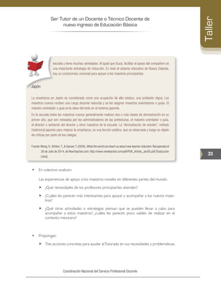 Ser Tutor de un Docente o Técnico Docente de
nuevo ingreso de Educación Básica
33
Taller
Coordinación Nacional del Servicio Profesional Docente
escuela y tiene muchas variedades. Al igual que Suiza, facilitar el apoyo del compañero es
una importante estrategia de inducción. En todo el sistema educativo de Nueva Zelanda,
hay un compromiso universal para apoyar a los maestros principiantes.
Japón
La enseñanza en Japón es considerada como una ocupación de alto estatus, una profesión digna. Los
maestros nuevos reciben una carga docente reducida y se les asignan maestros orientadores o guías. El
maestro orientador o guía es la clave del éxito en el sistema japonés.
En la escuela todos los maestros nuevos generalmente realizan dos o más clases de demostración en su
primer año, que son revisadas por los administradores de las prefecturas, el maestro orientador o guía,
el director o asistente del director y otros maestros de la escuela. La “demostración de estudio”, método
tradicional japonés para mejorar la enseñanza, es una lección pública, que es observada y luego es objeto
de críticas por parte de los colegas.
Fuente:Wong,H.,Britton,T.,& Ganser,T.(2005).What the world can teach us about new teacher induction.Recuperado el
30 de Julio de 2014, de NewTeacher.com: http://www.newteacher.com/pdf/PDK_Article_Jan05.pdf [Traducción
Libre].
•	 En colectivo analicen:
	 Las experiencias de apoyo a los maestros noveles en diferentes partes del mundo:
„„ ¿Qué necesidades de los profesores principiantes atienden?
„„ ¿Cuáles les parecen más interesantes para apoyar y acompañar a los nuevos maes-
tros?
„„ ¿Qué otras actividades o estrategias piensan que se pueden llevar a cabo para
acompañar a estos maestros?, ¿cuáles les parecen poco viables de realizar en el
contexto mexicano?
•	 Propongan:
„„ Tres acciones concretas para ayudar alTutorado en sus necesidades y problemáticas.
 